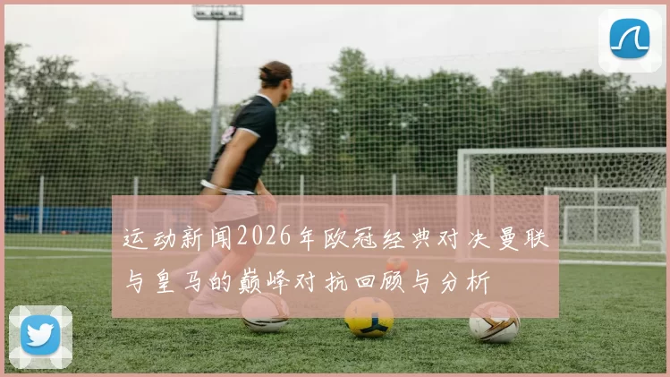 运动新闻2026年欧冠经典对决曼联与皇马的巅峰对抗回顾与分析