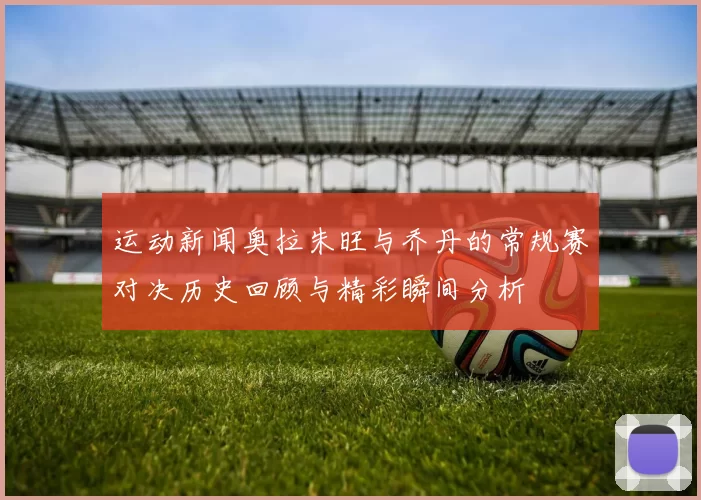 运动新闻奥拉朱旺与乔丹的常规赛对决历史回顾与精彩瞬间分析