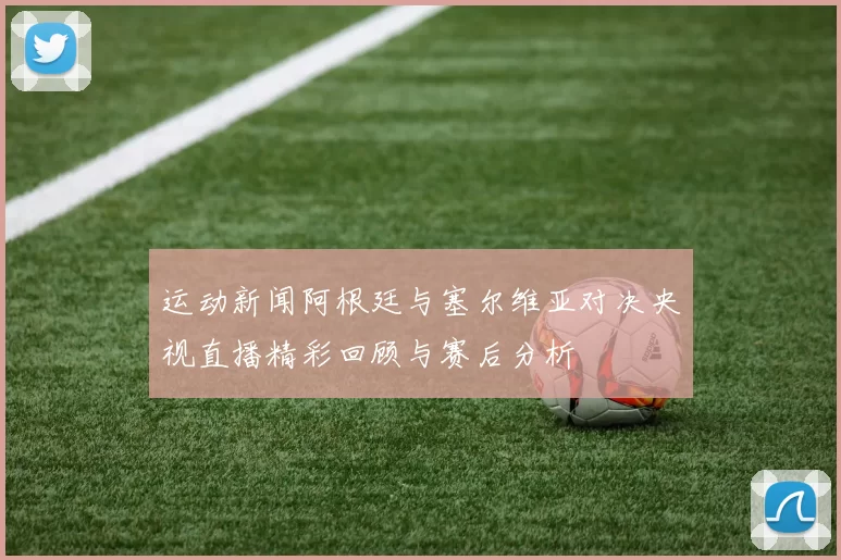 运动新闻阿根廷与塞尔维亚对决央视直播精彩回顾与赛后分析