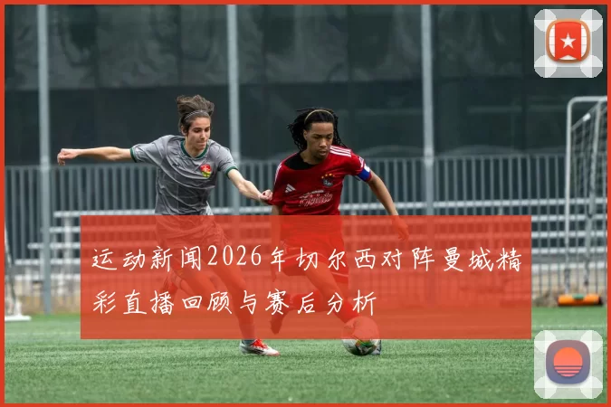 运动新闻2026年切尔西对阵曼城精彩直播回顾与赛后分析