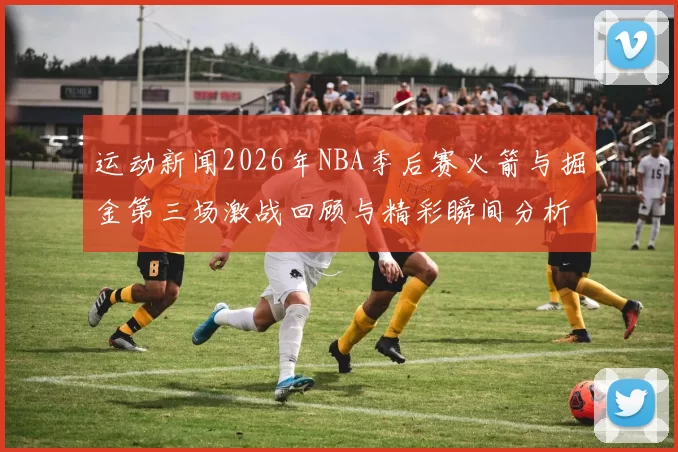 运动新闻2026年NBA季后赛火箭与掘金第三场激战回顾与精彩瞬间分析