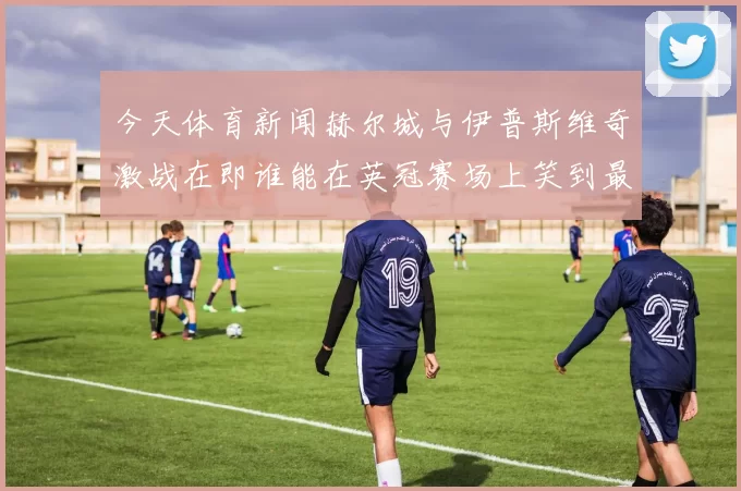今天体育新闻赫尔城与伊普斯维奇激战在即谁能在英冠赛场上笑到最后